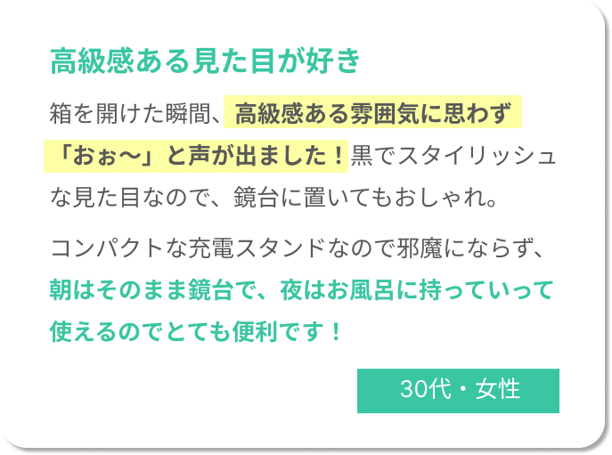 高級感ある見た目が好き！箱を開けた瞬間、高級感ある雰囲気に思わず「おぉ～」と声が出ました！黒でスタイリッシュな見た目なので、鏡台に置いてもおしゃれ。 コンパクトな充電スタンドなので邪魔にならず、朝はそのまま鏡台で、夜はお風呂に持っていって使えるのでとても便利です！30代女性