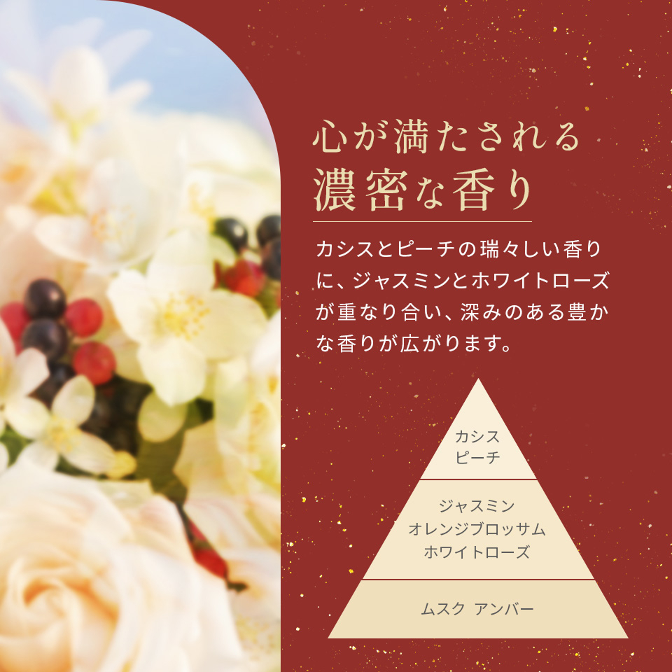 心が満たされる濃密な香り。カシスとピーチの瑞々しい香りにジャスミンとホワイトローズが重なり合い、深みのある豊かな香りが広がります。