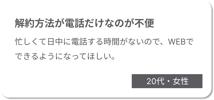 解約方法が電話だけなのが不便。忙しくて日中に電話する時間がないので、WEBでできるようになってほしい。