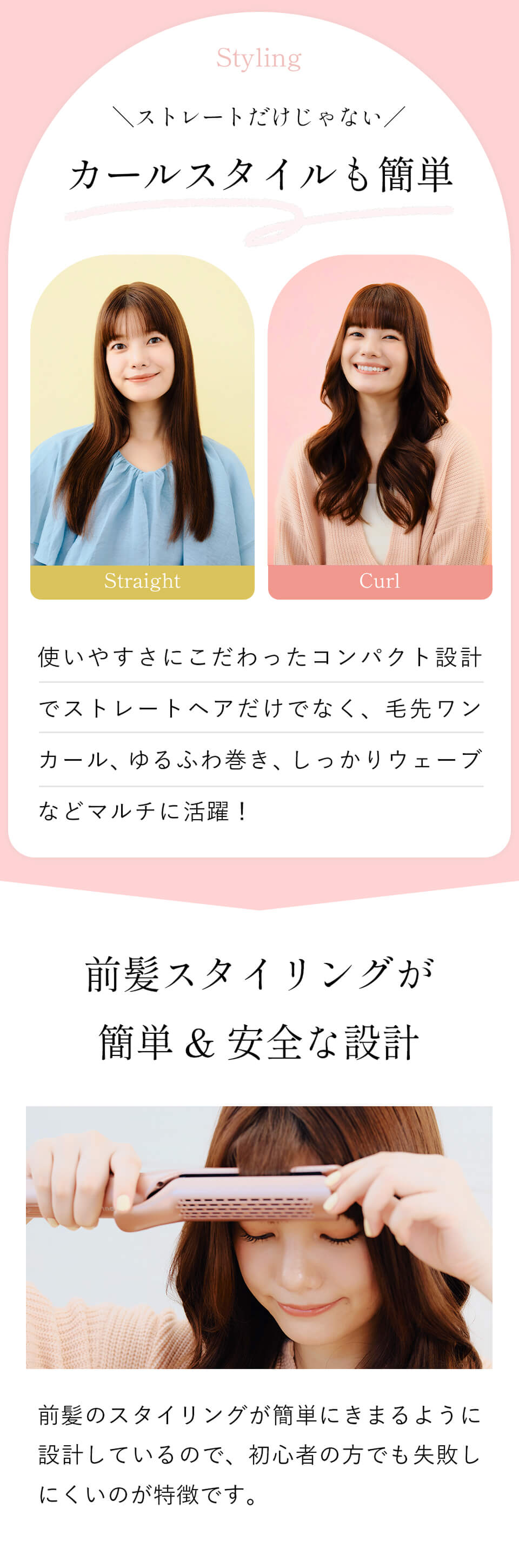ストレートだけじゃない！カールスタイルも簡単！使いやすさにこだわったコンパクト設計でストレートヘアだけでなく、毛先ワンカール、ゆるふわ巻き、しっかりウェーブなどマルチに活躍！前髪スタイリングが簡単＆安全な設計。前髪のスタイリングが簡単にきまるように設計しているので、初心者の方でも失敗しにくいのが特徴です。
