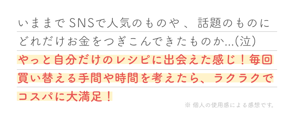 いままでSNSで人気のものや、話題のものにどれだけお金をつぎこんできたものか（泣）やっと自分だけのレシピに出会えた感じ！毎回買い替える手間や時間を考えたら、ラクラクでコスパに大満足！