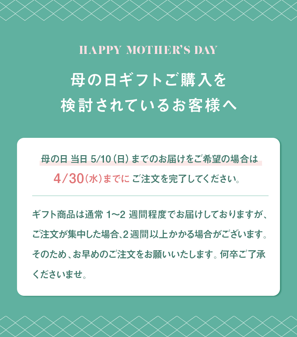 母の日当日5/10（日）までのお届けをご希望の場合は4/30（水）までにご注文を完了してください。ギフト商品は通常1〜2週間程度でお届けしておりますが、ご注文が集中した場合、2週間以上かかる場合がございます。そのため、お早めのご注文をお願いいたします。何卒ご了承くださいませ。