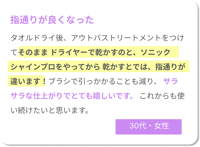 指通りが良くなった。タオルドライ後、アウトバストリートメントをつけてそのまま ドライヤーで乾かすのと、ソニックシャインプロをやってから 乾かすとでは、指通りが違います！ブラシで引っかかることも減り、 サラサラな仕上がりでとても嬉しいです。 これからも使い続けたいと思います。30代女性