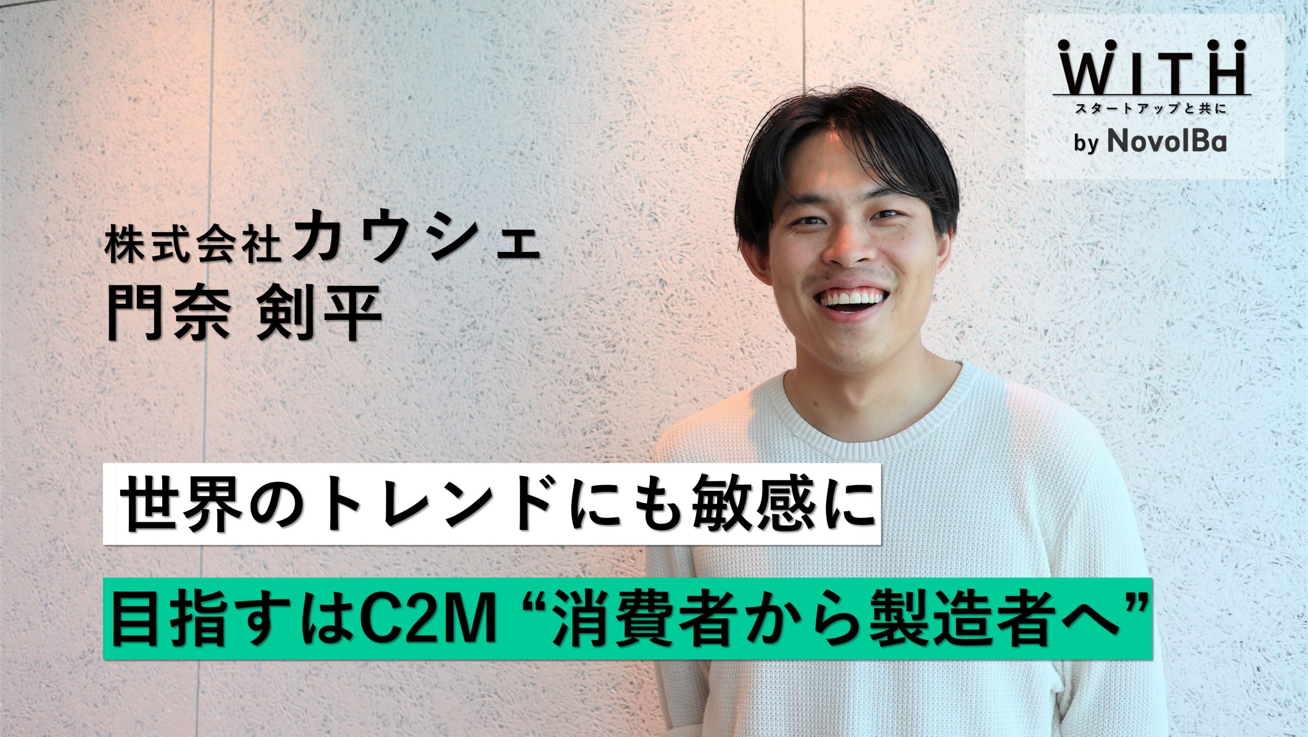 【メディア】-Vol.31　世界トレンドにも敏感に目指すはC2M”消費者から製造者へ” 株式会社 カウシェ/ 代表取締役CEO・門奈 剣平 さん-を公開しました