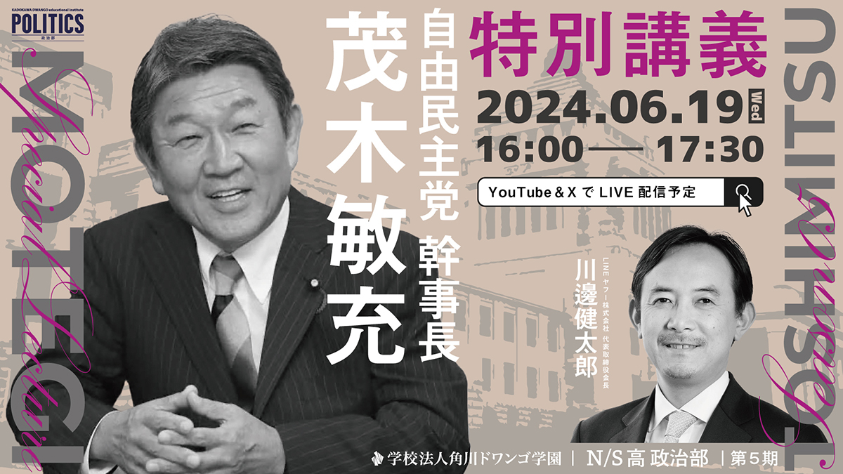 自由民主党幹事長 茂木敏充氏がN/S高政治部で特別講義 今、中高生に必要な「政治の視点」を考える ~6月19日(水)16時から生配信~ | N高等学校・S高等学校・R高等学校 (2025年4月開校準備中) 自由民主党幹事長 茂木敏充氏がN/S高政治部で特別講義 今、中高生に必要な「政治の視点」を考える ~6月19日(水)16時から生配信~ | N高等学校・S高等学校・R高等学校 (2025年4月開校準備中)