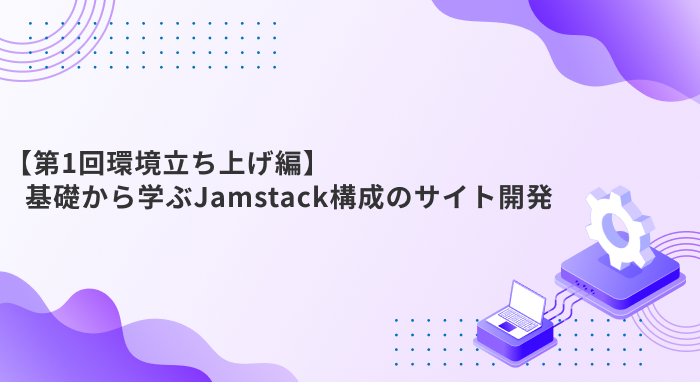 【第1回環境立ち上げ編】基礎から学ぶJamstack構成のサイト開発