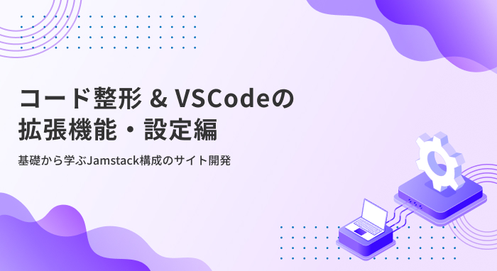 【コード整形 & VSCodeの拡張機能・設定編】基礎から学ぶJamstack構成のサイト開発