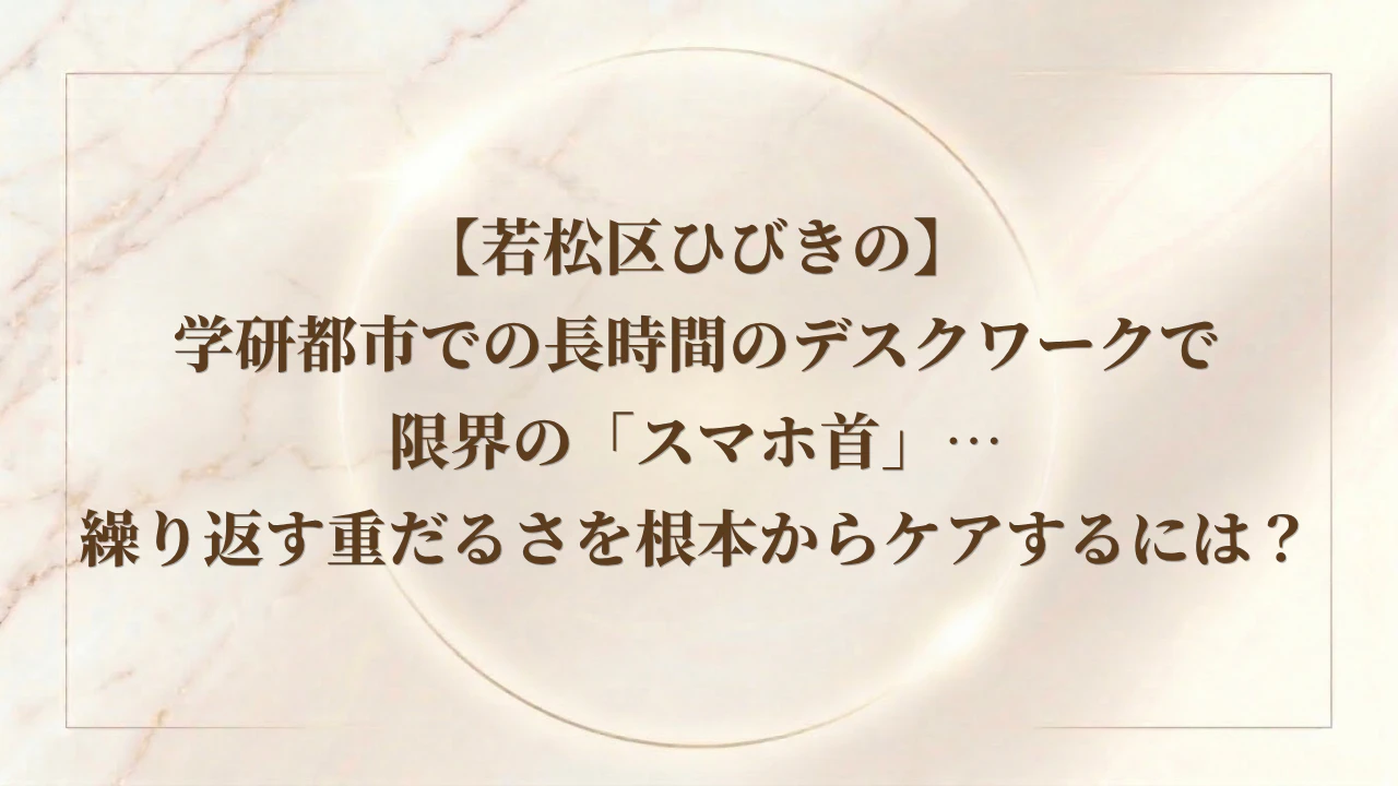 【若松区ひびきの】学研都市での長時間のデスクワークで限界の「スマホ首」…繰り返す重だるさを根本からケアするには？