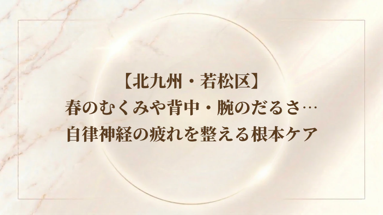 【北九州・若松区】春のむくみや背中・腕のだるさ…自律神経の疲れを整える根本ケア