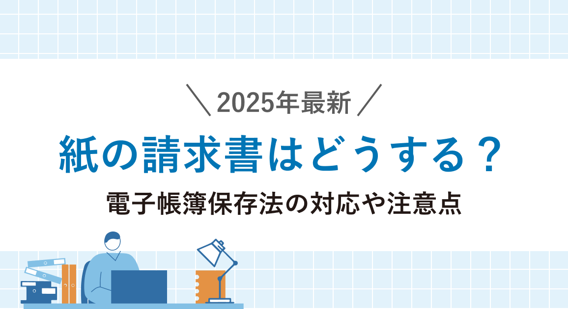 【2025年最新】紙の請求書はどうする?電子帳簿保存法の対応や使い続ける時の注意点