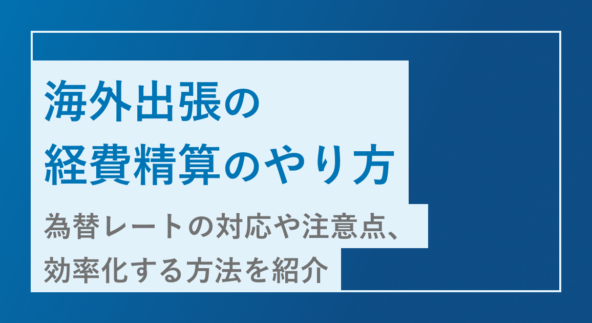 海外出張の経費精算のやり方を解説｜為替レートの対応や注意点、効率化する方法を紹介