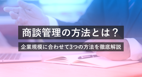 商談管理の方法とは？企業規模に合わせて3つの方法を徹底解説