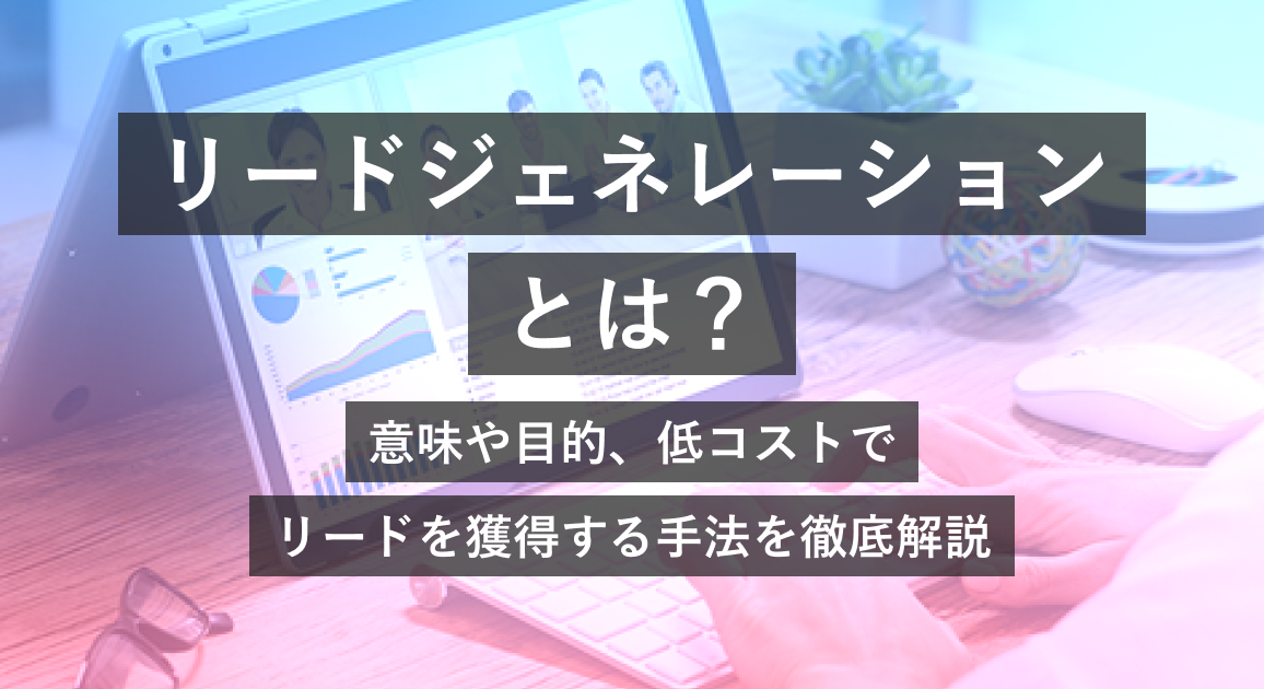 リードジェネレーションとは?意味や目的、低コストでリードを獲得する手法を徹底解説