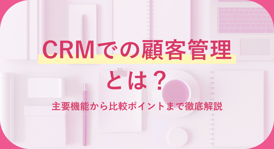 CRMでの顧客管理とは？主要機能から比較ポイントまで徹底解説