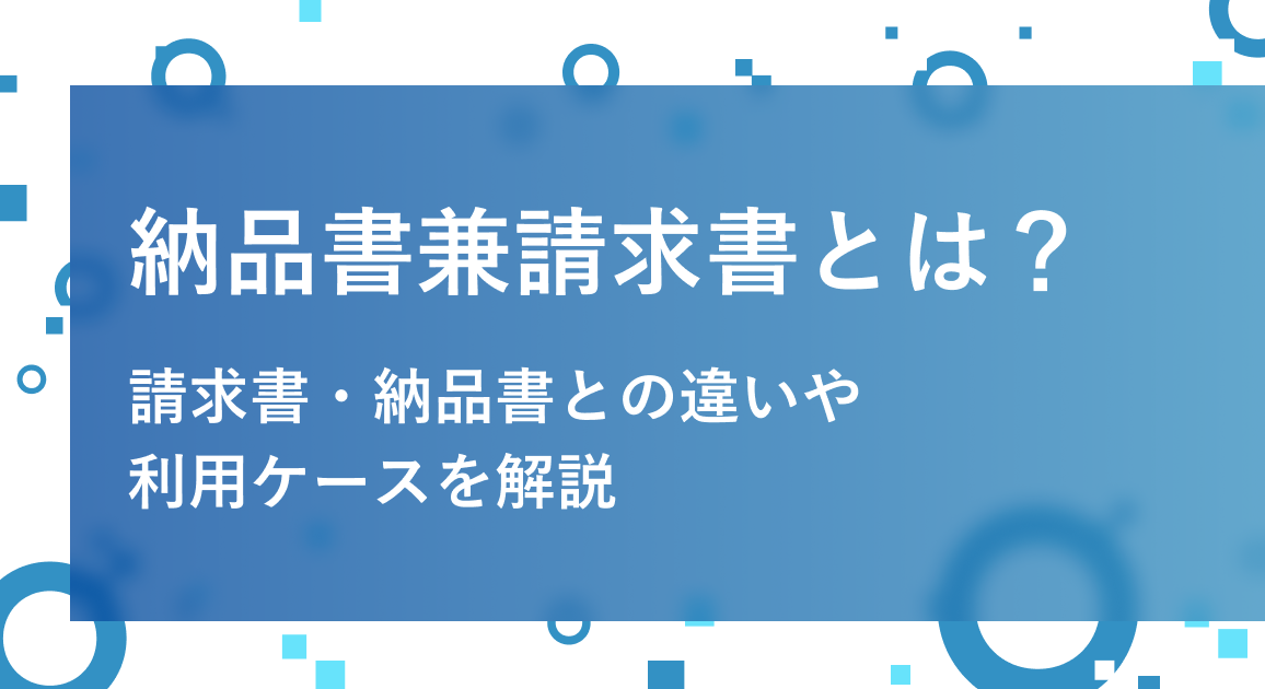 納品書兼請求書とは？請求書・納品書との違い、書き方や注意点、利用ケースを徹底解説