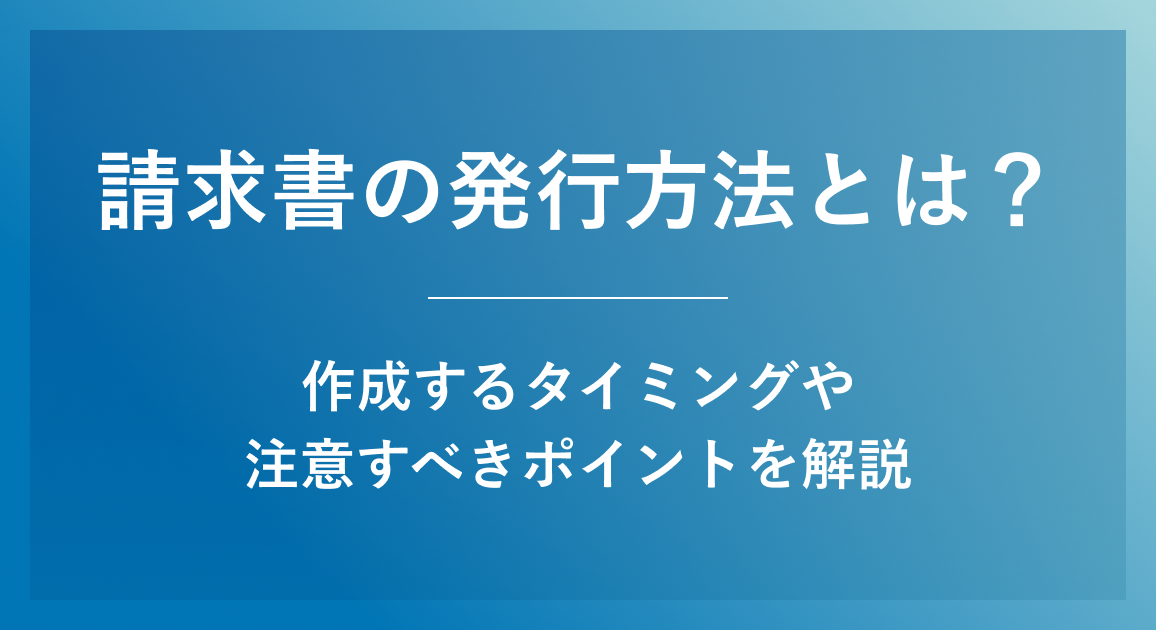 請求書の発行方法とは？作成するタイミングや注意すべきポイントを解説