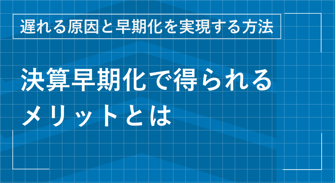 決算早期化で得られる３つのメリットとは｜遅れる原因と早期化を実現する方法を解説