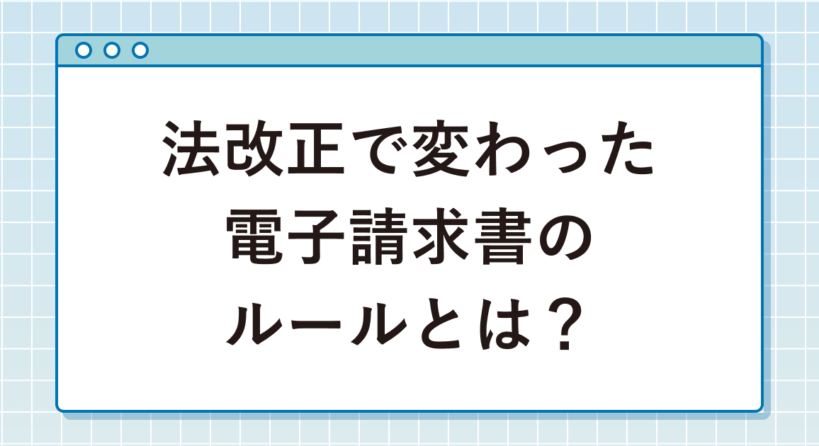 法改正で変わった電子請求書のルールとは？改正後の今、企業が取るべき対応を解説