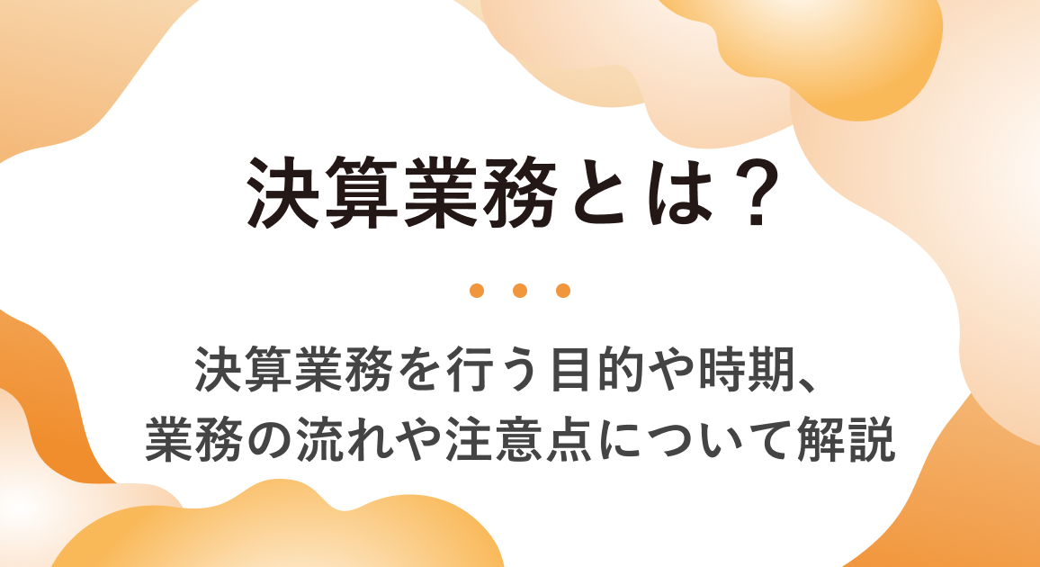 決算業務とは？決算業務を行う目的や時期、業務の流れや注意点について解説