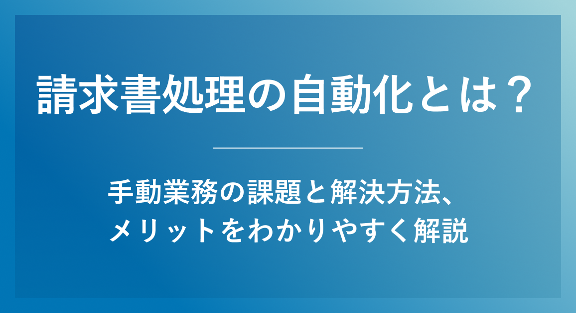 請求書処理の自動化とは？手動業務の課題と解決方法、メリットをわかりやすく解説
