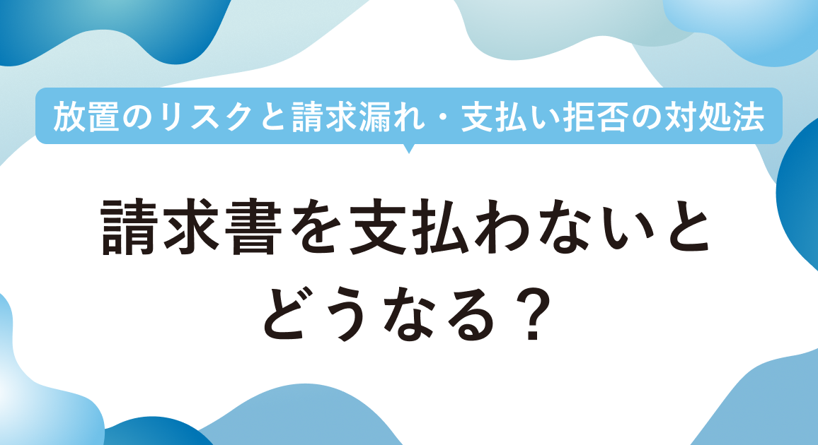 請求書を支払わないとどうなる？放置のリスクと請求漏れ・支払い拒否の対処法も解説