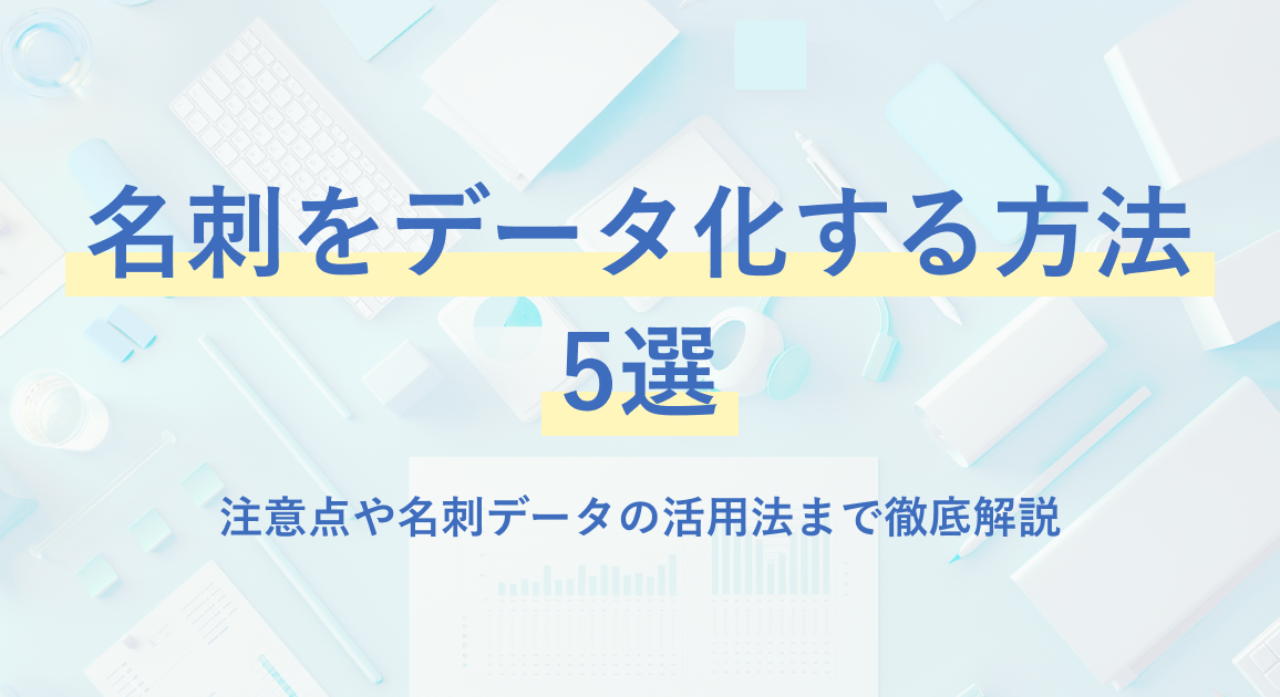 名刺をデータ化する方法5選｜注意点や名刺データの活用法まで徹底解説