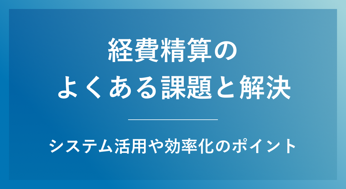 経費精算のよくある課題と解決策｜システム活用や効率化のポイントを解説