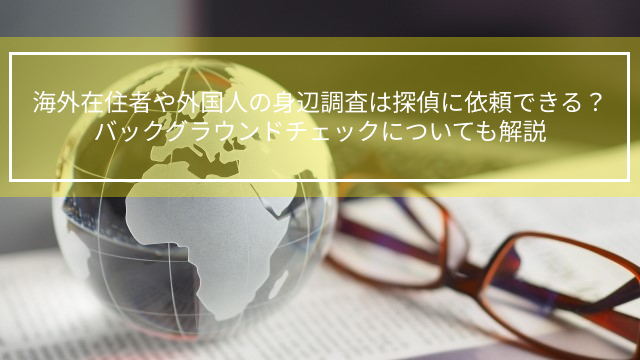 海外在住者や外国人の身辺調査は探偵に依頼できる？バックグラウンドチェックについても解説