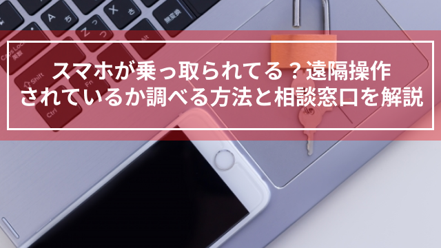 スマホが乗っ取られてる？遠隔操作されているか調べる方法と相談窓口を解説