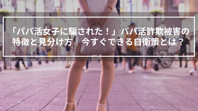 「パパ活女子に騙された！」パパ活詐欺被害の特徴と見分け方｜今すぐできる自衛策とは？