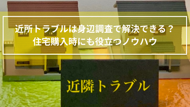 近所トラブルは身辺調査で解決できる？住宅購入時にも役立つノウハウ