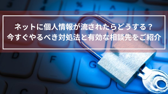 ネットに個人情報が流されたらどうする？今すぐやるべき対処法と有効な相談先をご紹介