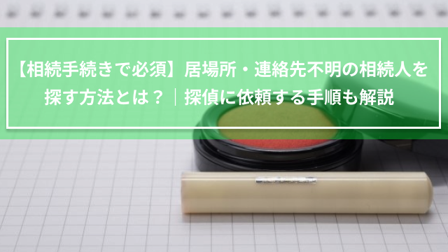 【相続手続きで必須】居場所・連絡先不明の相続人を探す方法とは？｜探偵に依頼する手順も解説