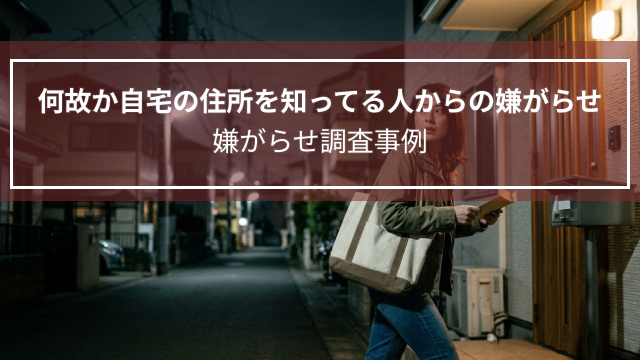 何故か自宅の住所を知ってる人からの嫌がらせ｜嫌がらせ調査事例（福井県・30代女性）
