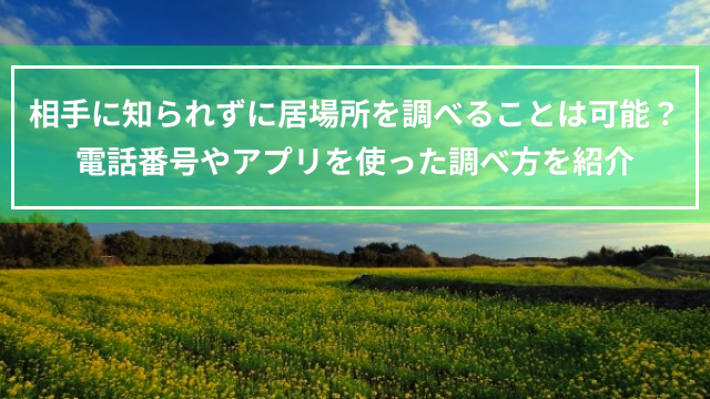 相手に知られずに居場所を調べることは可能？電話番号やアプリを使った調べ方を紹介