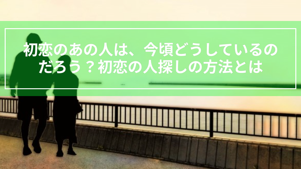 初恋のあの人は、今頃どうしているのだろう？初恋の人探しの方法とは