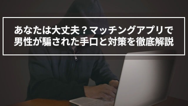 あなたは大丈夫？マッチングアプリで男性が騙された手口と対策を徹底解説