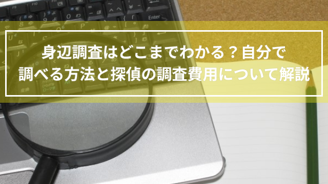 身辺調査はどこまでわかる？自分で調べる方法と探偵の調査費用について解説