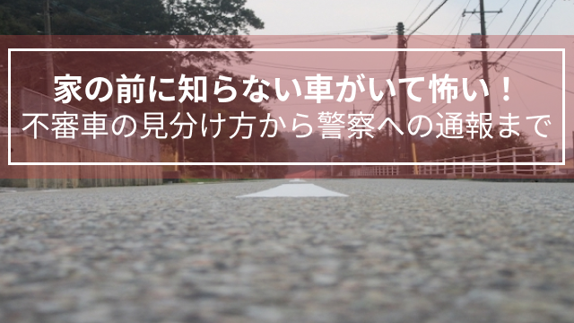 家の前に知らない車がいて怖い！不審車の見分け方から警察への通報まで