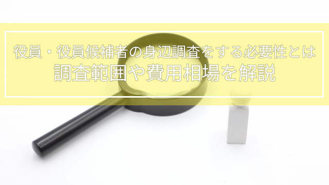 役員・役員候補者の身辺調査をする必要性とは｜調査範囲や費用相場を解説