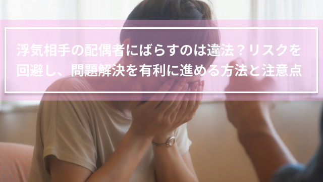 浮気相手の配偶者にばらすのは違法？リスクを回避し、問題解決を有利に進める方法と注意点