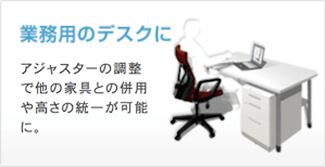 業務用のデスクに アジャスターの調整で他の家具との併用や高さの統一が可能に。