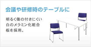 会議や研修時のテーブルに 明るく傷の付きにくい白のメラミン化粧合板を採用。