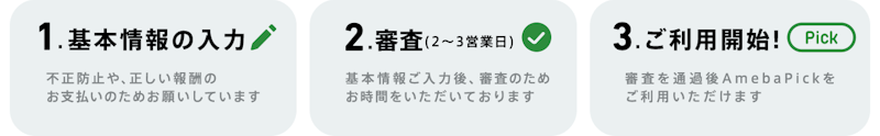 1.基本情報の入力 「不正防止や、正しい報酬の お支払いのためお願いしています」 2.審査(2〜3営業日)「基本情報ご入力後、審査のため お時間をいただいております」3.ご利用開始! 「審査を通過後AmebaPickを ご利用いただけます 」