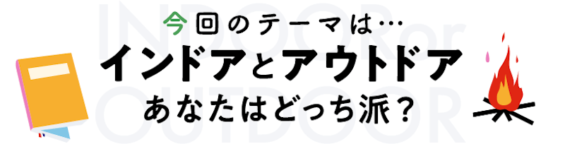 今回のテーマは…インドアとアウトドア。あなたはどっち派?