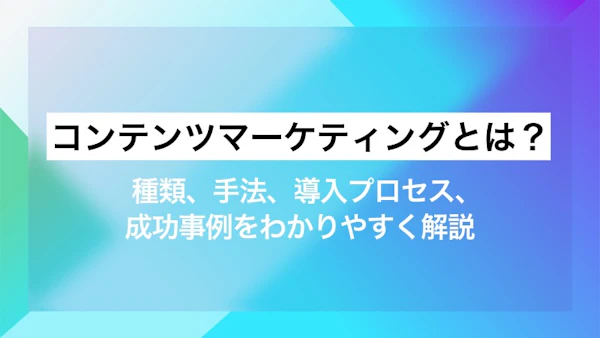 コンテンツマーケティングとは？ 種類、手法、導入プロセス、成功事例をわかりやすく解説