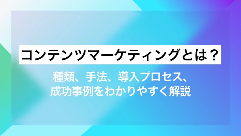 コンテンツマーケティングとは？ 種類、手法、導入プロセス、成功事例をわかりやすく解説