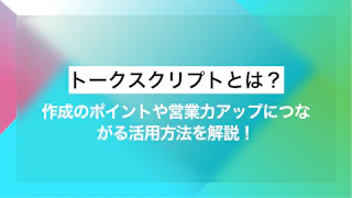 トークスクリプトとは？作成のポイントや営業力アップにつながる活用方法を解説！