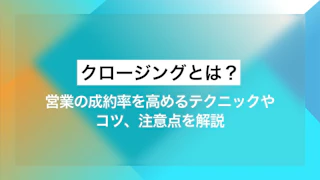 クロージングとは？ 営業の成約率を高めるテクニックやコツ、注意点を解説