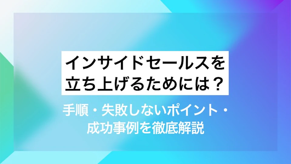 インサイドセールスを立ち上げるためには？ 手順・失敗しないポイント・成功事例を徹底解説